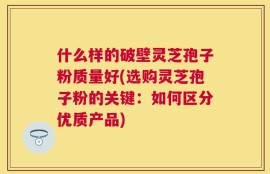 什么样的破壁灵芝孢子粉质量好(选购灵芝孢子粉的关键：如何区分优质产品)