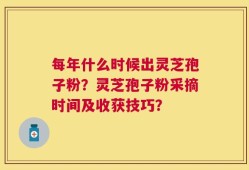 每年什么时候出灵芝孢子粉？灵芝孢子粉采摘时间及收获技巧？