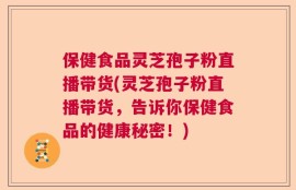 保健食品灵芝孢子粉直播带货(灵芝孢子粉直播带货，告诉你保健食品的健康秘密！)