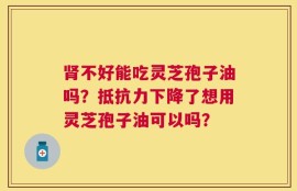 肾不好能吃灵芝孢子油吗？抵抗力下降了想用灵芝孢子油可以吗？