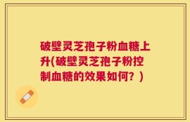 破壁灵芝孢子粉血糖上升(破壁灵芝孢子粉控制血糖的效果如何？)