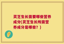 灵芝生长需要哪些营养成分(灵芝生长所需营养成分是哪些？)