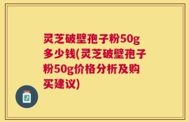 灵芝破壁孢子粉50g多少钱(灵芝破壁孢子粉50g价格分析及购买建议)