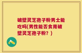 破壁灵芝孢子粉男士能吃吗(男性能否食用破壁灵芝孢子粉？)