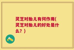 灵芝对胎儿有何作用(灵芝对胎儿的好处是什么？)