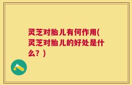 灵芝对胎儿有何作用(灵芝对胎儿的好处是什么？)