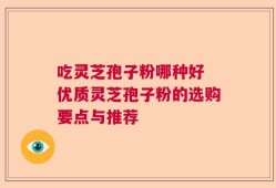吃灵芝孢子粉哪种好 优质灵芝孢子粉的选购要点与推荐