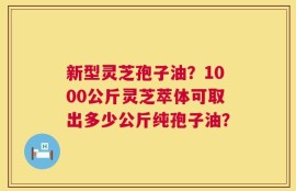 新型灵芝孢子油？1000公斤灵芝萃体可取出多少公斤纯孢子油？