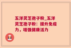 五洋灵芝孢子粉_五洋灵芝孢子粉：提升免疫力，增强健康活力
