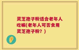 灵芝孢子粉适合老年人吃嘛(老年人可否食用灵芝孢子粉？)