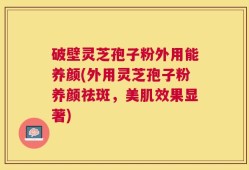 破壁灵芝孢子粉外用能养颜(外用灵芝孢子粉养颜祛斑，美肌效果显著)