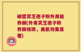 破壁灵芝孢子粉外用能养颜(外用灵芝孢子粉养颜祛斑，美肌效果显著)