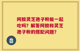 阿胶灵芝孢子粉能一起吃吗？解答阿胶和灵芝孢子粉的搭配问题？