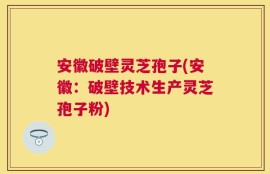 安徽破壁灵芝孢子(安徽：破壁技术生产灵芝孢子粉)