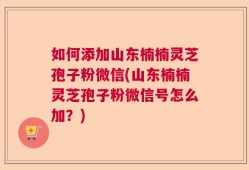 如何添加山东楠楠灵芝孢子粉微信(山东楠楠灵芝孢子粉微信号怎么加？)