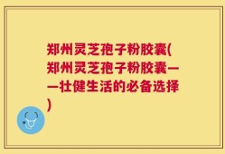 郑州灵芝孢子粉胶囊(郑州灵芝孢子粉胶囊——壮健生活的必备选择)