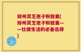 郑州灵芝孢子粉胶囊(郑州灵芝孢子粉胶囊——壮健生活的必备选择)