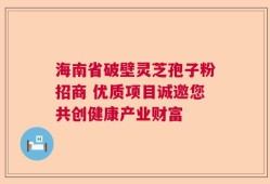 海南省破壁灵芝孢子粉招商 优质项目诚邀您共创健康产业财富