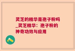 灵芝的精华是孢子粉吗_灵芝精华：孢子粉的神奇功效与应用