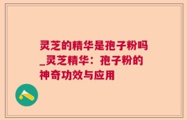 灵芝的精华是孢子粉吗_灵芝精华：孢子粉的神奇功效与应用