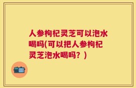 人参枸杞灵芝可以泡水喝吗(可以把人参枸杞灵芝泡水喝吗？)