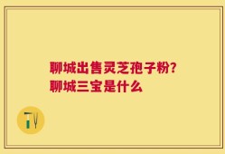 聊城出售灵芝孢子粉？聊城三宝是什么