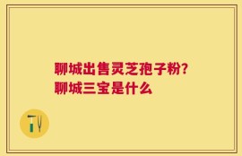聊城出售灵芝孢子粉？聊城三宝是什么