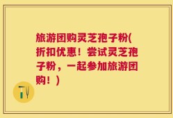 旅游团购灵芝孢子粉(折扣优惠！尝试灵芝孢子粉，一起参加旅游团购！)