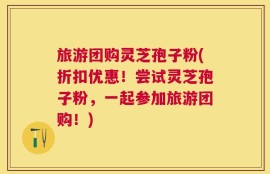 旅游团购灵芝孢子粉(折扣优惠！尝试灵芝孢子粉，一起参加旅游团购！)