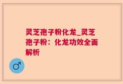 灵芝孢子粉化龙_灵芝孢子粉：化龙功效全面解析