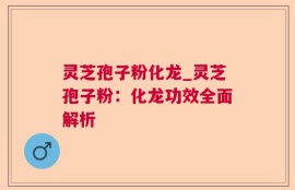 灵芝孢子粉化龙_灵芝孢子粉：化龙功效全面解析