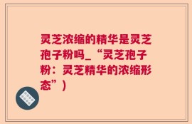 灵芝浓缩的精华是灵芝孢子粉吗_“灵芝孢子粉：灵芝精华的浓缩形态”)