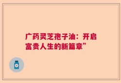 广药灵芝孢子油：开启富贵人生的新篇章”