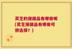 灵芝的保健品有哪些呢(灵芝保健品有哪些可供选择？)