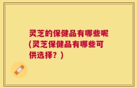 灵芝的保健品有哪些呢(灵芝保健品有哪些可供选择？)