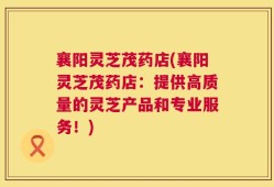 襄阳灵芝茂药店(襄阳灵芝茂药店：提供高质量的灵芝产品和专业服务！)