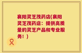 襄阳灵芝茂药店(襄阳灵芝茂药店：提供高质量的灵芝产品和专业服务！)