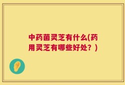 中药菌灵芝有什么(药用灵芝有哪些好处？)