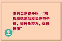陈的灵芝孢子粉_“陈氏精选高品质灵芝孢子粉，提升免疫力，促进健康”