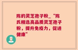 陈的灵芝孢子粉_“陈氏精选高品质灵芝孢子粉，提升免疫力，促进健康”
