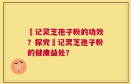 哖记灵芝孢子粉的功效？探究哖记灵芝孢子粉的健康益处？