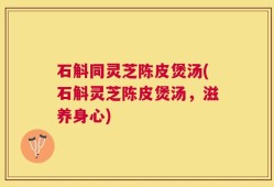 石斛同灵芝陈皮煲汤(石斛灵芝陈皮煲汤，滋养身心)