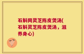 石斛同灵芝陈皮煲汤(石斛灵芝陈皮煲汤，滋养身心)