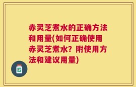 赤灵芝煮水的正确方法和用量(如何正确使用赤灵芝煮水？附使用方法和建议用量)