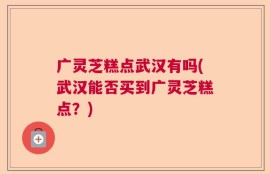 广灵芝糕点武汉有吗(武汉能否买到广灵芝糕点？)