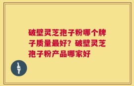 破壁灵芝孢子粉哪个牌子质量最好？破壁灵芝孢子粉产品哪家好