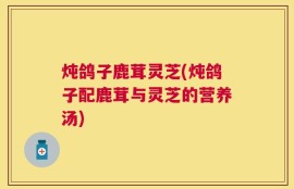 炖鸽子鹿茸灵芝(炖鸽子配鹿茸与灵芝的营养汤)