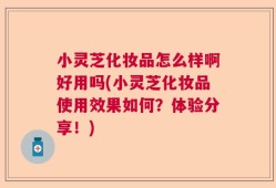小灵芝化妆品怎么样啊好用吗(小灵芝化妆品使用效果如何？体验分享！)