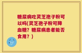 糖尿病吃灵芝孢子粉可以吗(灵芝孢子粉可降血糖？糖尿病患者能否食用？)