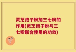 灵芝孢子粉加三七粉的作用(灵芝孢子粉与三七粉联合使用的功效)